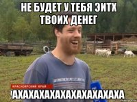 не будет у тебя эитх твоих денег ахахахахахахахахахаха