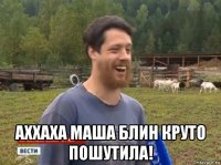  аххаха маша блин круто пошутила!