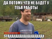 да потому что не будет у тебя работы ахахахахахахахахах