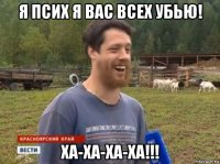 я псих я вас всех убью! ха-ха-ха-ха!!!