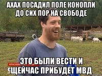 ахах посадил поле конопли до сих пор на свободе это были вести и щейчас прибудет мвд