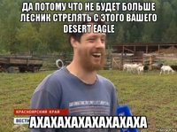 да потому что не будет больше лесник стрелять с этого вашего desert eagle ахахахахахахахаха