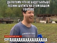 да потому что не будет больше лесник шутить на этом вашем youtube ахахахахахахахаха