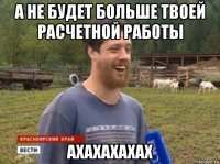 а не будет больше твоей расчетной работы ахахахахах