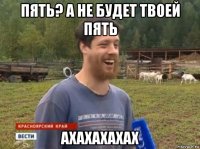 пять? а не будет твоей пять ахахахахах