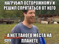 нагрубил осторожному и решил спрятаться от него а нет такого места на планете