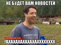 не будет вам новостей ахахахахахахахххххххх