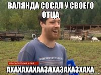 валянда сосал у своего отца ахахахахаазахазахазхаха