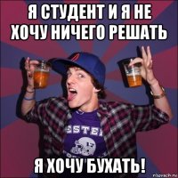 я студент и я не хочу ничего решать я хочу бухать!