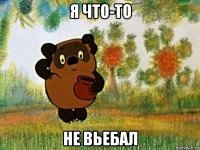 я что-то не вьебал