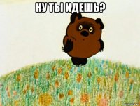 ну ты идешь? 