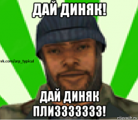 дай диняк! дай диняк плиззззззз!