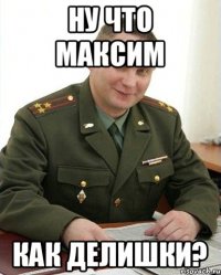 ну что Максим как делишки?