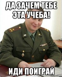 да зачем тебе эта учеба! иди поиграй