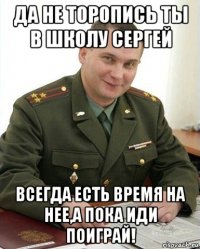 да не торопись ты в школу сергей всегда есть время на нее,а пока иди поиграй!