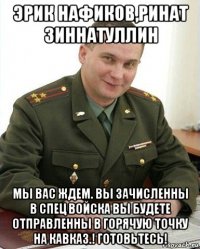 эрик нафиков,ринат зиннатуллин мы вас ждем. вы зачисленны в спец войска вы будете отправленны в горячую точку на кавказ.! готовьтесь!