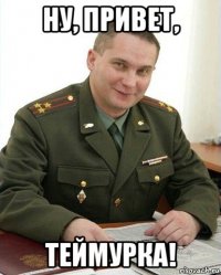 ну, привет, теймурка!