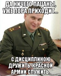 да ничего пацаны, уже пора приходит... с дисциплиною дружить, красной армии служить.