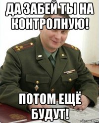 да забей ты на контролную! потом ещё будут!