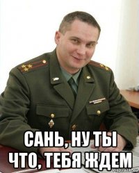  сань, ну ты что, тебя ждем