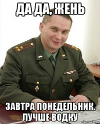 да да, жень завтра понедельник. лучше водку