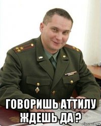  говоришь аттилу ждешь да ?