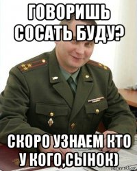 говоришь сосать буду? скоро узнаем кто у кого,сынок)