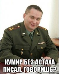  кумир без астаха писал, говоришь?