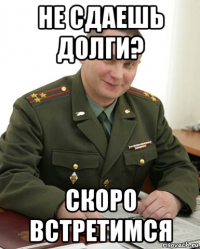 не сдаешь долги? скоро встретимся