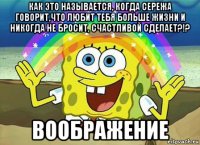 как это называется, когда сережа говорит,что любит тебя больше жизни и никогда не бросит, счастливой сделает?!? воображение