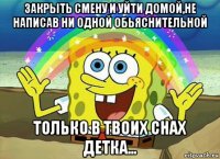 закрыть смену и уйти домой,не написав ни одной обьяснительной только в твоих снах детка...