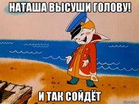 наташа высуши голову! и так сойдёт