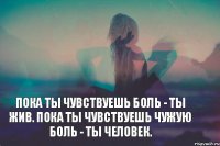 Пока ты чувствуешь боль - ты жив. Пока ты чувствуешь чужую боль - ты человек.