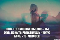 Пока ты чувствуешь боль - ты жив. Пока ты чувствуешь чужую боль - ты человек.