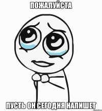 пожалуйста пусть он сегодня напишет