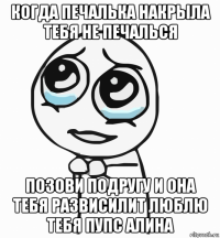 когда печалька накрыла тебя не печалься позови подругу и она тебя развисилит люблю тебя пупс алина