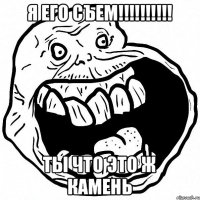 я его съем!!!!!!!!!! ты что это ж камень