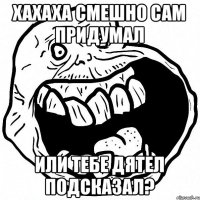 ХАХАХА СМЕШНО САМ ПРИДУМАЛ ИЛИ ТЕБЕ ДЯТЕЛ ПОДСКАЗАЛ?