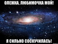 Олежка, любимочка мой! Я сильно соскучилась!