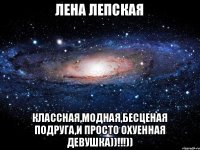 Лена Лепская Классная,модная,бесценая подруга,и просто охуенная девушка))!!!))