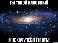 ты такой классный я не хочу тебя терять!