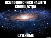 ВСЕ ПОДПИСЧИКИ НАШЕГО СООБЩЕСТВА ОХУЕННЫЕ