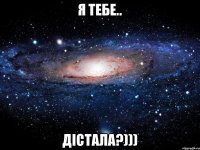 Я тебе.. ДІСТАЛА?)))