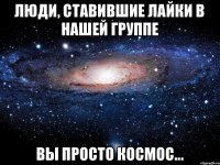 Люди, ставившие лайки в нашей группе Вы просто космос...