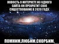 Новость о интернете из одного сайта-он прекратит свое существование в 2020 году. Помним,любим,скорбим.