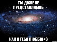 ты даже не представляешь как я тебя люббю<3