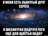 Я меня есть ебанутый друг серёга И шизанутая подруга,чего ещё для щястья надо?