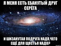 Я меня есть ебанутый друг серёга И шизанутая подруга Надя,чего ещё для щястья надо?