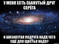 У меня есть ебанутый друг серёга И шизанутая подруга Надя,чего ещё для щястья надо?