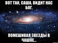 Вот так, Саша, видит нас Бог, Помешивая звезды в чашке...